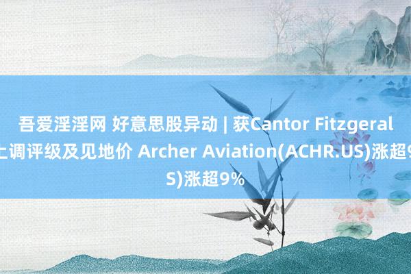 吾爱淫淫网 好意思股异动 | 获Cantor Fitzgerald上调评级及见地价 Archer Aviation(ACHR.US)涨超9%