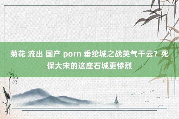 菊花 流出 国产 porn 垂纶城之战英气干云？死保大宋的这座石城更惨烈