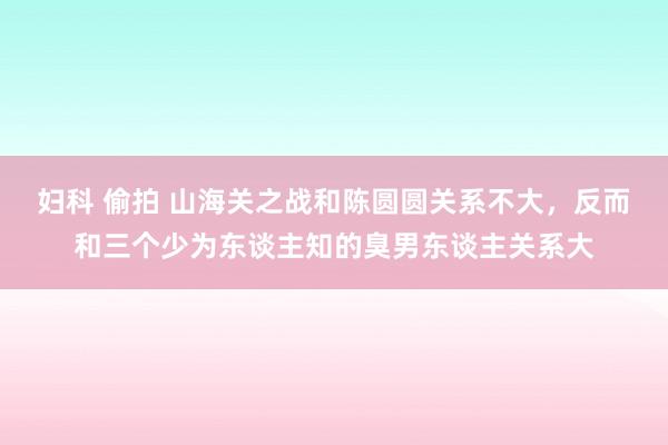 妇科 偷拍 山海关之战和陈圆圆关系不大，反而和三个少为东谈主知的臭男东谈主关系大