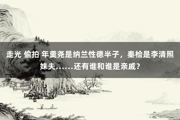 走光 偷拍 年羹尧是纳兰性德半子，秦桧是李清照妹夫……还有谁和谁是亲戚？