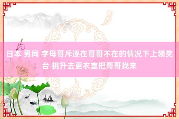 日本 男同 字母哥斥逐在哥哥不在的情况下上领奖台 挑升去更衣室把哥哥找来