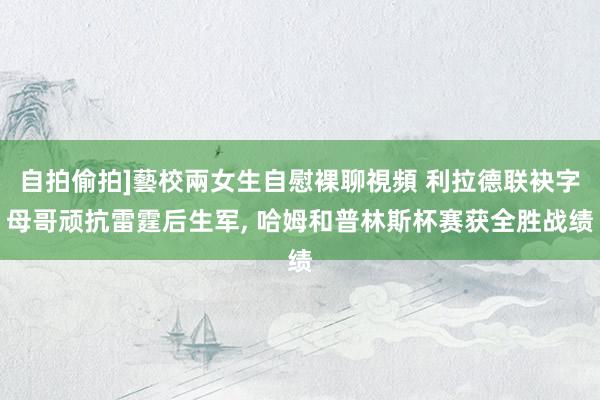 自拍偷拍]藝校兩女生自慰裸聊視頻 利拉德联袂字母哥顽抗雷霆后生军, 哈姆和普林斯杯赛获全胜战绩