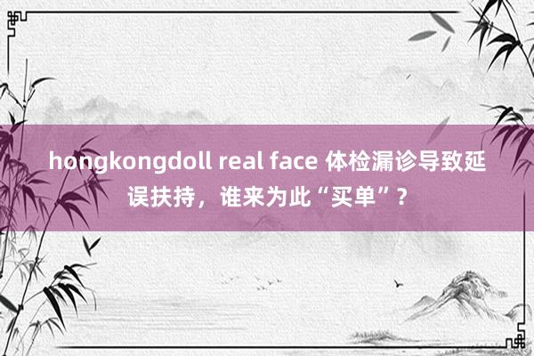 hongkongdoll real face 体检漏诊导致延误扶持，谁来为此“买单”？