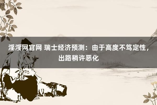 淫淫网官网 瑞士经济预测：由于高度不笃定性，出路稍许恶化