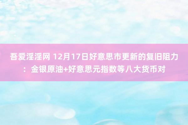 吾爱淫淫网 12月17日好意思市更新的复旧阻力：金银原油+好意思元指数等八大货币对