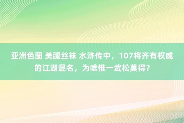 亚洲色图 美腿丝袜 水浒传中，107将齐有权威的江湖混名，为啥惟一武松莫得？