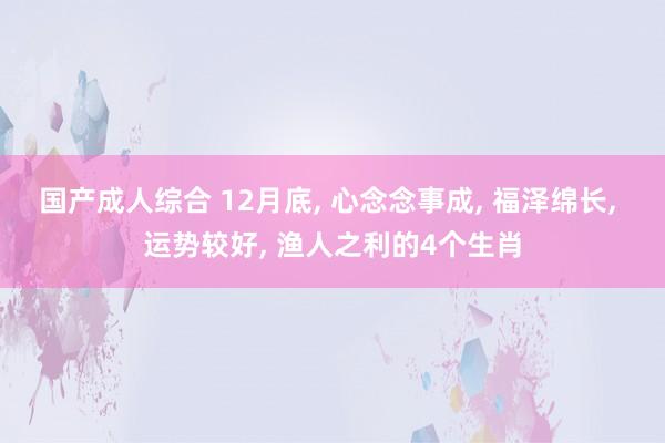 国产成人综合 12月底， 心念念事成， 福泽绵长， 运势较好， 渔人之利的4个生肖