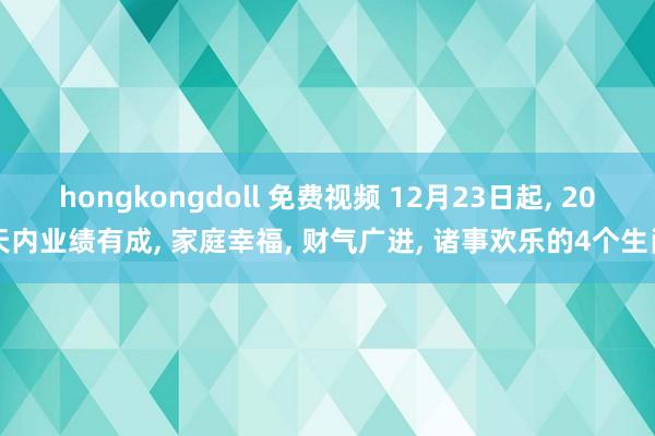 hongkongdoll 免费视频 12月23日起， 20天内业绩有成， 家庭幸福， 财气广进， 诸事欢乐的4个生肖