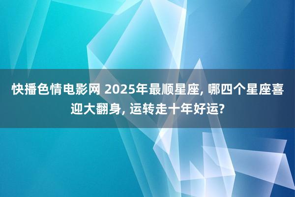 快播色情电影网 2025年最顺星座， 哪四个星座喜迎大翻身， 运转走十年好运?