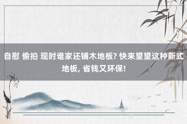 自慰 偷拍 现时谁家还铺木地板? 快来望望这种新式地板， 省钱又环保!