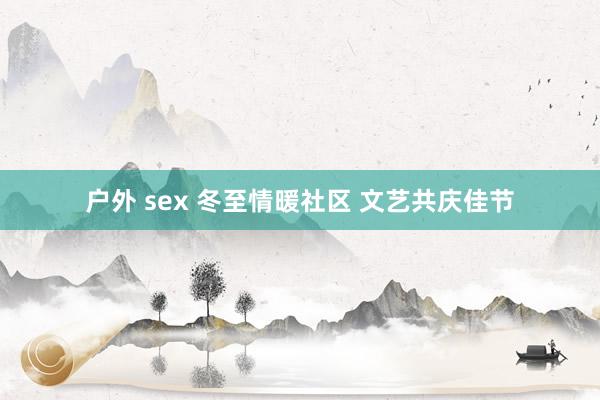 户外 sex 冬至情暖社区 文艺共庆佳节