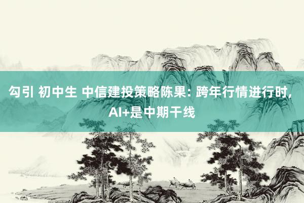 勾引 初中生 中信建投策略陈果: 跨年行情进行时, AI+是中期干线