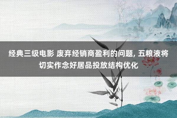 经典三级电影 废弃经销商盈利的问题, 五粮液将切实作念好居品投放结构优化