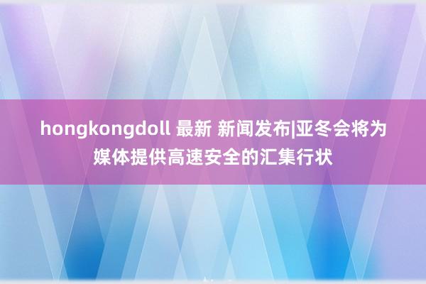 hongkongdoll 最新 新闻发布|亚冬会将为媒体提供高速安全的汇集行状