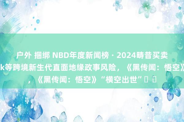 户外 捆绑 NBD年度新闻榜 · 2024畴昔买卖十大新闻丨TikTok等跨境新生代直面地缘政事风险，《黑传闻：悟空》“横空出世”⋯⋯