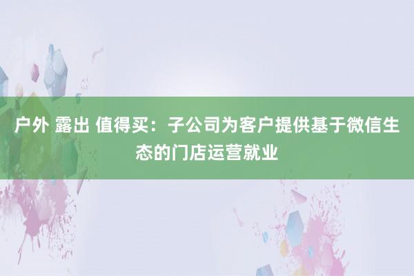 户外 露出 值得买：子公司为客户提供基于微信生态的门店运营就业