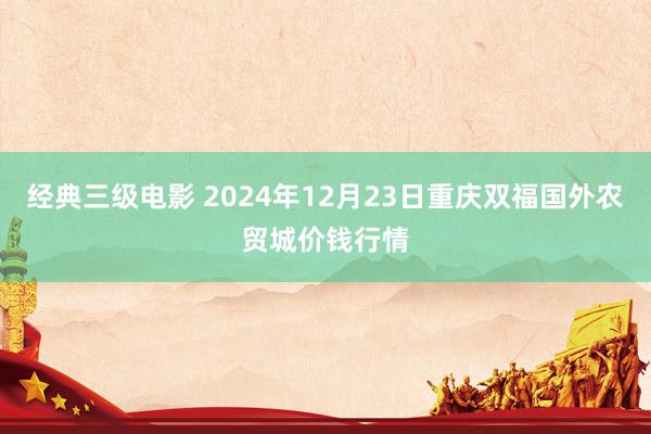 经典三级电影 2024年12月23日重庆双福国外农贸城价钱行情