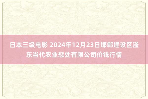 日本三级电影 2024年12月23日邯郸建设区滏东当代农业惩处有限公司价钱行情