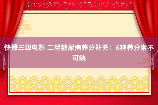 快播三级电影 二型糖尿病养分补充：6种养分素不可缺