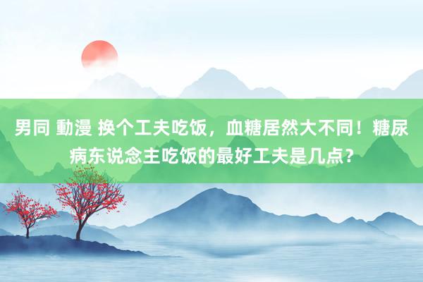 男同 動漫 换个工夫吃饭，血糖居然大不同！糖尿病东说念主吃饭的最好工夫是几点？