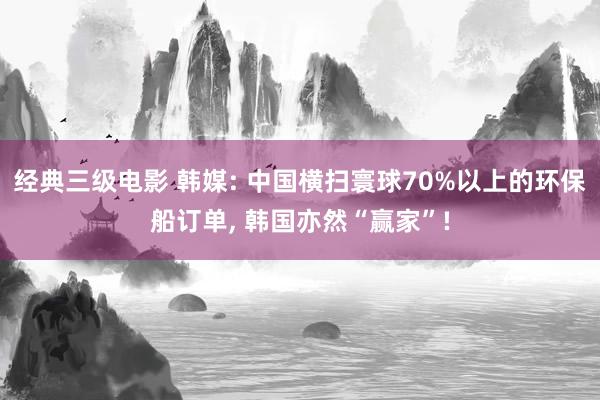 经典三级电影 韩媒: 中国横扫寰球70%以上的环保船订单, 韩国亦然“赢家”!