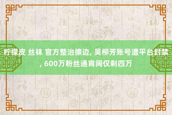 柠檬皮 丝袜 官方整治擦边， 吴柳芳账号遭平台封禁， 600万粉丝通宵间仅剩四万