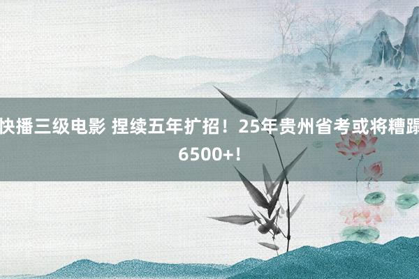 快播三级电影 捏续五年扩招！25年贵州省考或将糟蹋6500+！