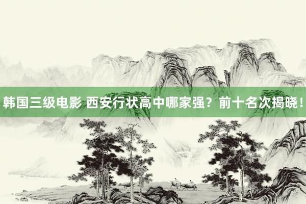 韩国三级电影 西安行状高中哪家强？前十名次揭晓！