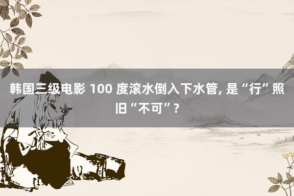 韩国三级电影 100 度滚水倒入下水管, 是“行”照旧“不可”?