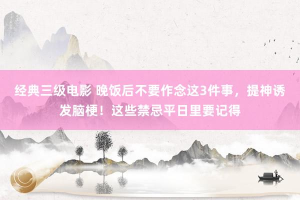 经典三级电影 晚饭后不要作念这3件事，提神诱发脑梗！这些禁忌平日里要记得