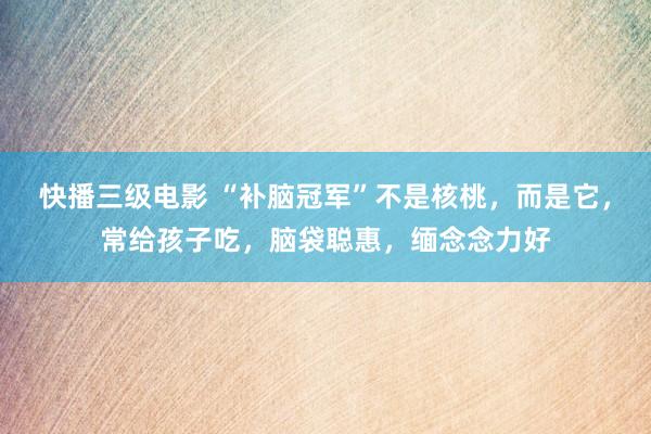 快播三级电影 “补脑冠军”不是核桃，而是它，常给孩子吃，脑袋聪惠，缅念念力好