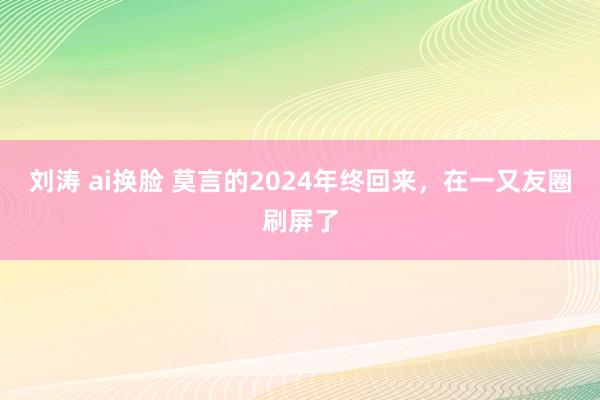 刘涛 ai换脸 莫言的2024年终回来，在一又友圈刷屏了