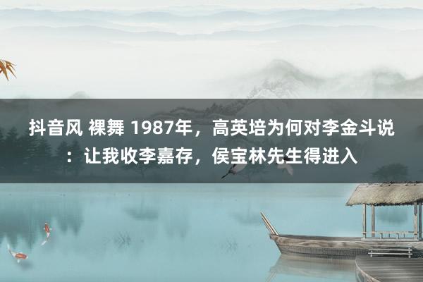 抖音风 裸舞 1987年，高英培为何对李金斗说：让我收李嘉存，侯宝林先生得进入