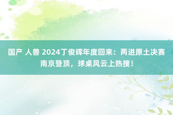 国产 人兽 2024丁俊晖年度回来：两进原土决赛南京登顶，球桌风云上热搜！