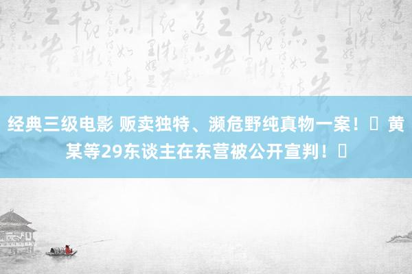 经典三级电影 贩卖独特、濒危野纯真物一案！​黄某等29东谈主在东营被公开宣判！​