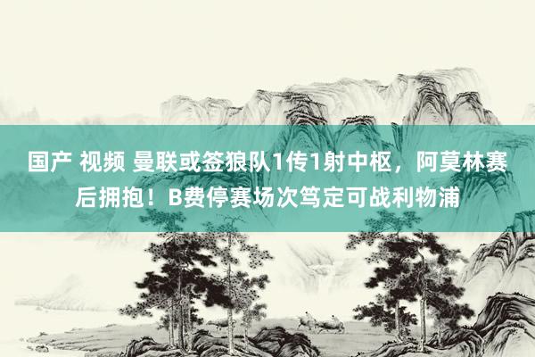 国产 视频 曼联或签狼队1传1射中枢，阿莫林赛后拥抱！B费停赛场次笃定可战利物浦