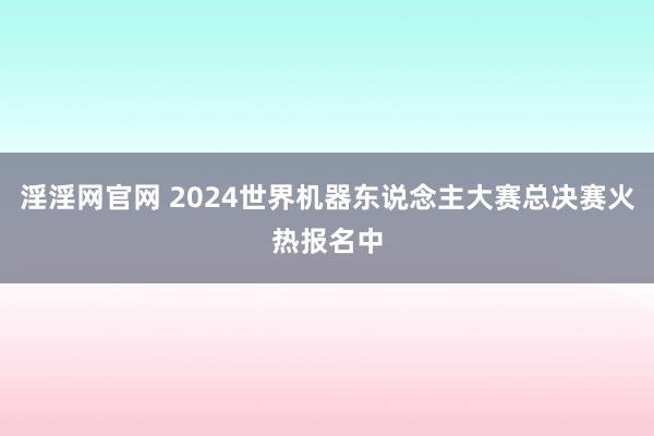 淫淫网官网 2024世界机器东说念主大赛总决赛火热报名中