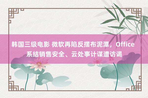 韩国三级电影 微软再陷反摆布泥潭，Office 系结销售安全、云处事计谋遭访谒