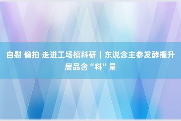 自慰 偷拍 走进工场搞科研｜东说念主参发酵擢升居品含“科”量