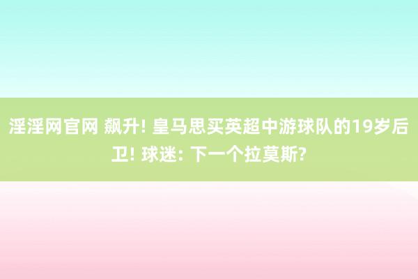 淫淫网官网 飙升! 皇马思买英超中游球队的19岁后卫! 球迷: 下一个拉莫斯?