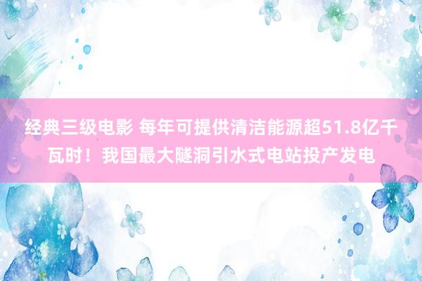 经典三级电影 每年可提供清洁能源超51.8亿千瓦时！我国最大隧洞引水式电站投产发电