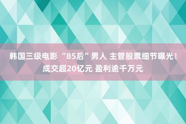 韩国三级电影 “85后”男人 主管股票细节曝光！成交超20亿元 盈利逾千万元