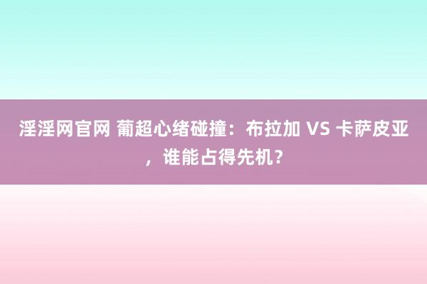 淫淫网官网 葡超心绪碰撞：布拉加 VS 卡萨皮亚，谁能占得先机？