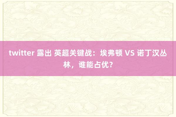 twitter 露出 英超关键战：埃弗顿 VS 诺丁汉丛林，谁能占优？