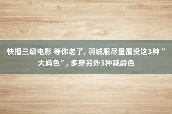 快播三级电影 等你老了， 羽绒服尽量覆没这3种“大妈色”， 多穿另外3种减龄色