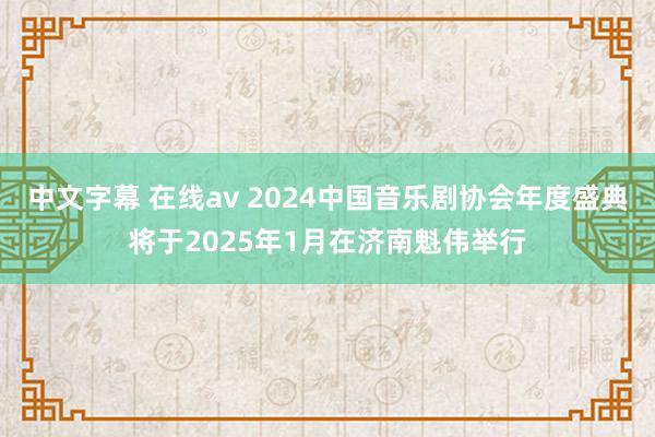 中文字幕 在线av 2024中国音乐剧协会年度盛典将于2025年1月在济南魁伟举行