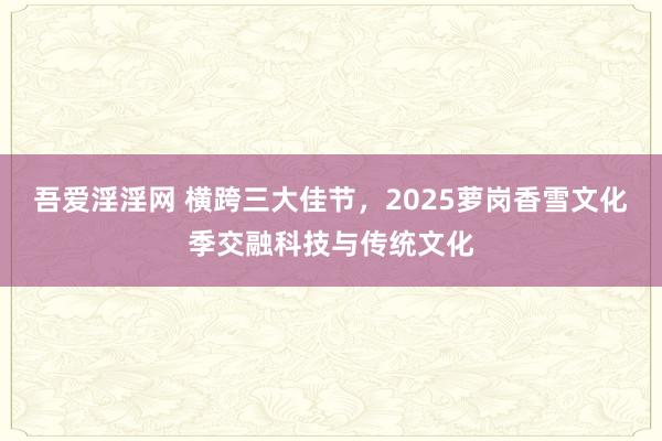 吾爱淫淫网 横跨三大佳节，2025萝岗香雪文化季交融科技与传统文化