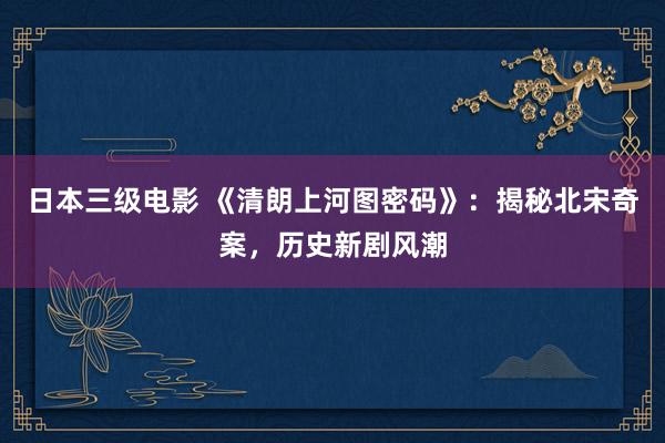 日本三级电影 《清朗上河图密码》：揭秘北宋奇案，历史新剧风潮