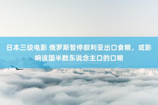 日本三级电影 俄罗斯暂停叙利亚出口食粮，或影响该国半数东说念主口的口粮