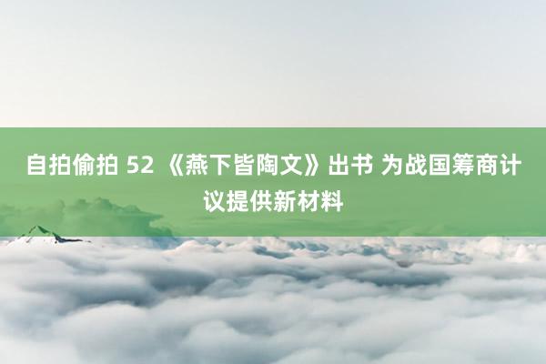 自拍偷拍 52 《燕下皆陶文》出书 为战国筹商计议提供新材料